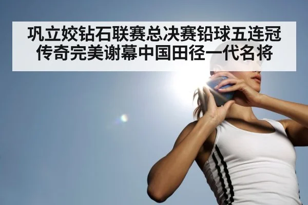 巩立姣钻石联赛总决赛铅球五连冠传奇完美谢幕中国田径一代名将