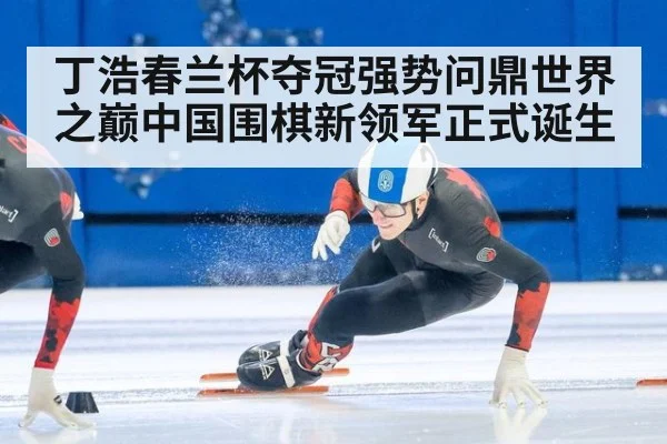 丁浩春兰杯夺冠强势问鼎世界之巅中国围棋新领军正式诞生